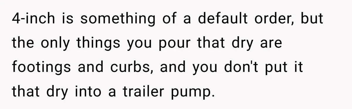 4-inch is something of a default order, but the only things you pour that dry are footings and curbs, and you don't put it that dry into a trailer pump.