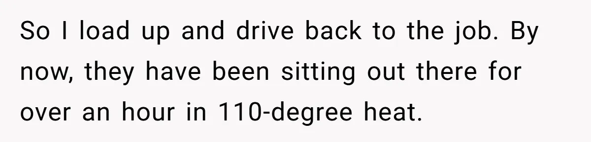 So I load up and drive back to the job. By now, they have been sitting out there for over an hour in 110-degree heat.