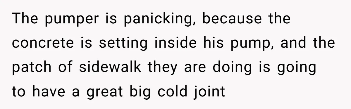 The pumper is panicking, because the concrete is setting inside his pump, and the patch of sidewalk they are doing is going to have a great big cold joint