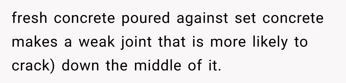 fresh concrete poured against set concrete makes a weak joint that is more likely to crack) down the middle of it.