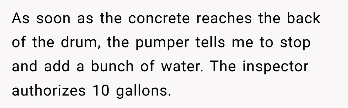 As soon as the concrete reaches the back of the drum, the pumper tells me to stop and add a bunch of water. The inspector authorizes 10 gallons.