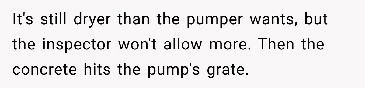 It's still dryer than the pumper wants, but the inspector won't allow more. Then the concrete hits the pump's grate.