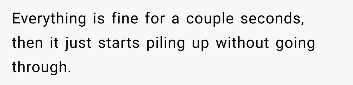 Everything is fine for a couple seconds, then it just starts piling up without going through.