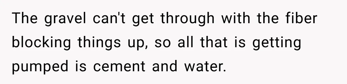 The gravel can't get through with the fiber blocking things up, so all that is getting pumped is cement and water.