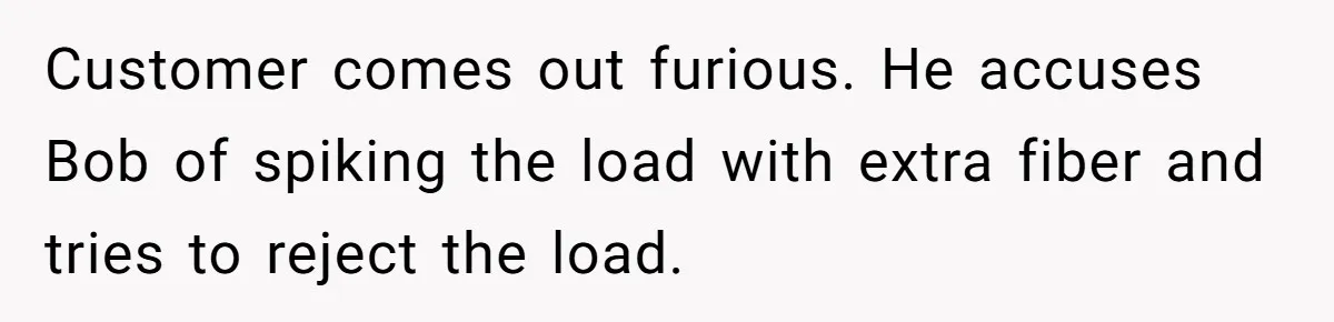Customer comes out furious. He accuses Bob of spiking the load with extra fiber and tries to reject the load.