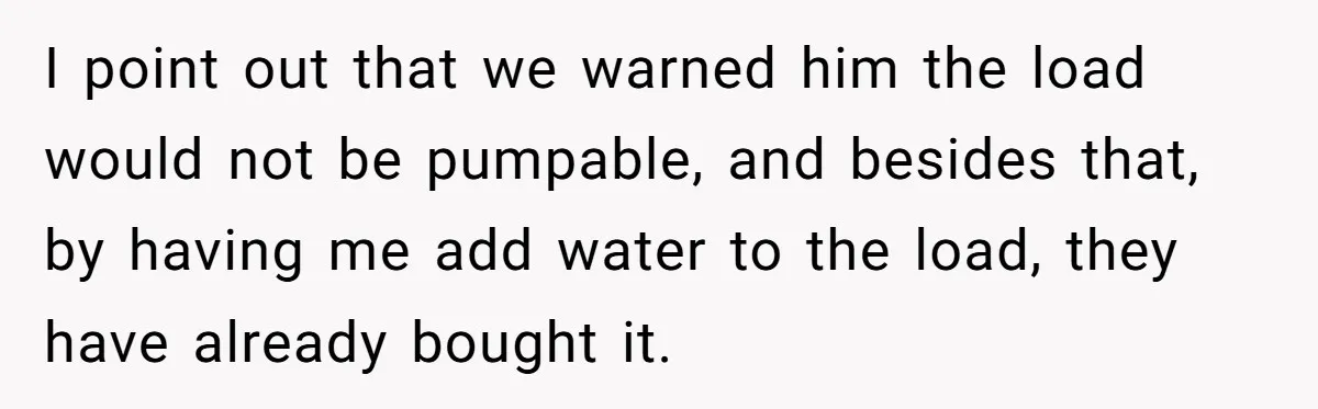 I point out that we warned him the load would not be pumpable, and besides that, by having me add water to the load, they have already bought it.