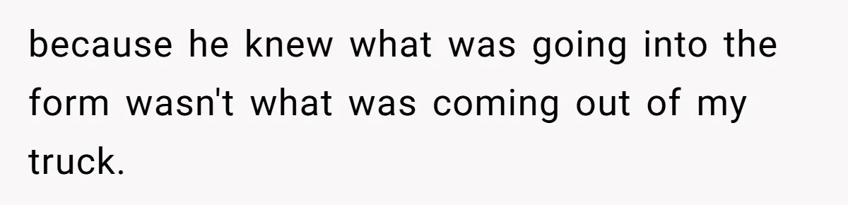 because he knew what was going into the form wasn't what was coming out of my truck.