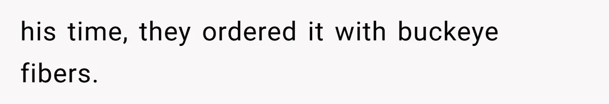 his time, they ordered it with buckeye fibers.