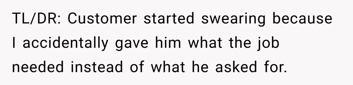 TL/DR: Customer started swearing because I accidentally gave him what the job needed instead of what he asked for.
