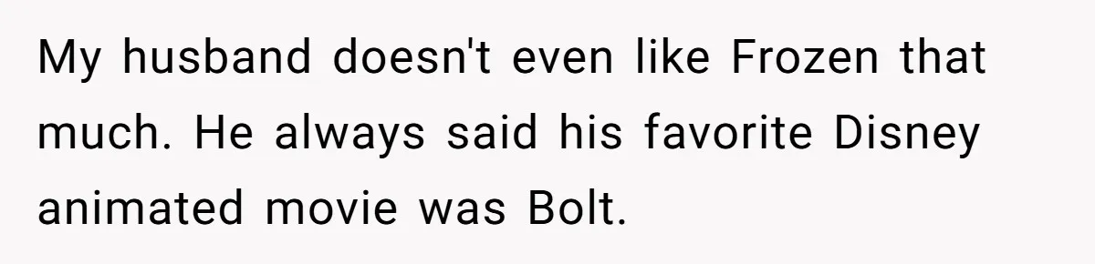 My husband doesn't even like Frozen that much. He always said his favorite Disney animated movie was Bolt.