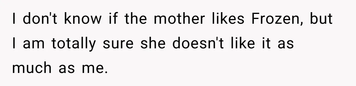 I don't know if the mother likes Frozen, but I am totally sure she doesn't like it as much as me.
