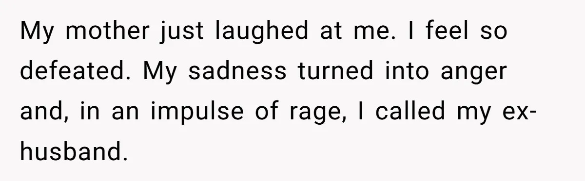 My mother just laughed at me. I feel so defeated. My sadness turned into anger and, in an impulse of rage, I called my ex-husband.