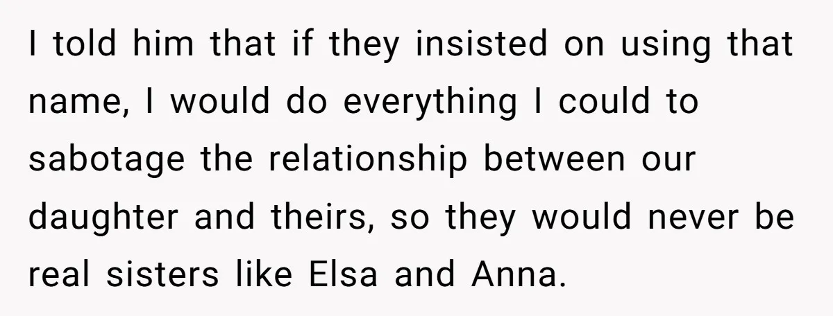 I told him that if they insisted on using that name, I would do everything I could to sabotage the relationship between our daughter and theirs, so they would never...