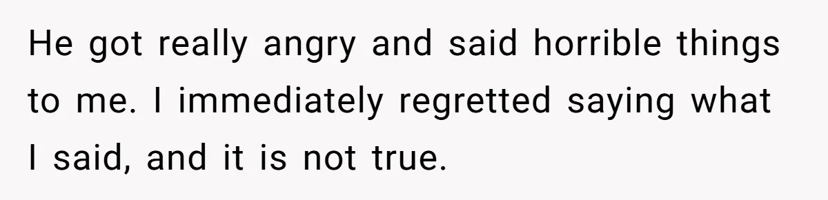 He got really angry and said horrible things to me. I immediately regretted saying what I said, and it is not true.