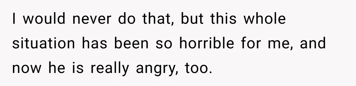 I would never do that, but this whole situation has been so horrible for me, and now he is really angry, too.