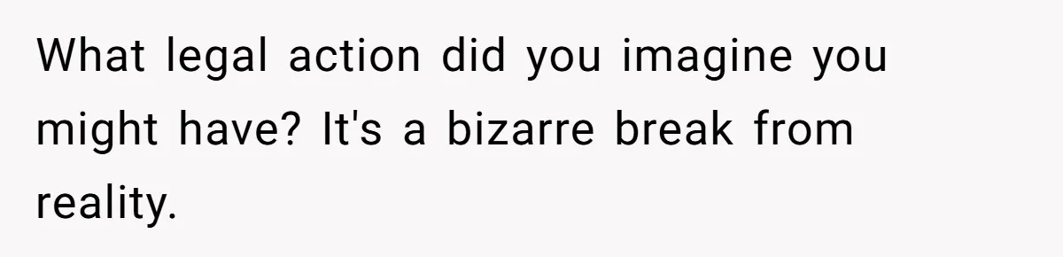 What legal action did you imagine you might have? It's a bizarre break from reality.