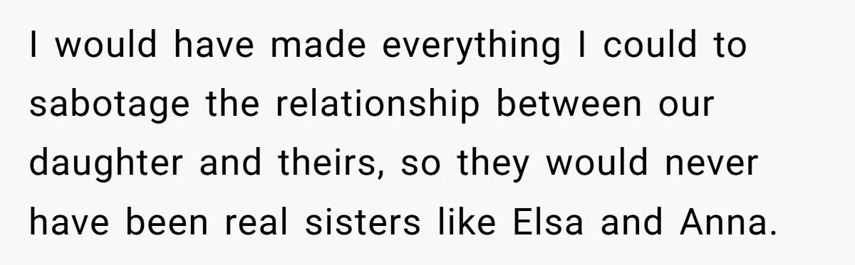 I would have made everything I could to sabotage the relationship between our daughter and theirs, so they would never have been real sisters like Elsa and Anna.