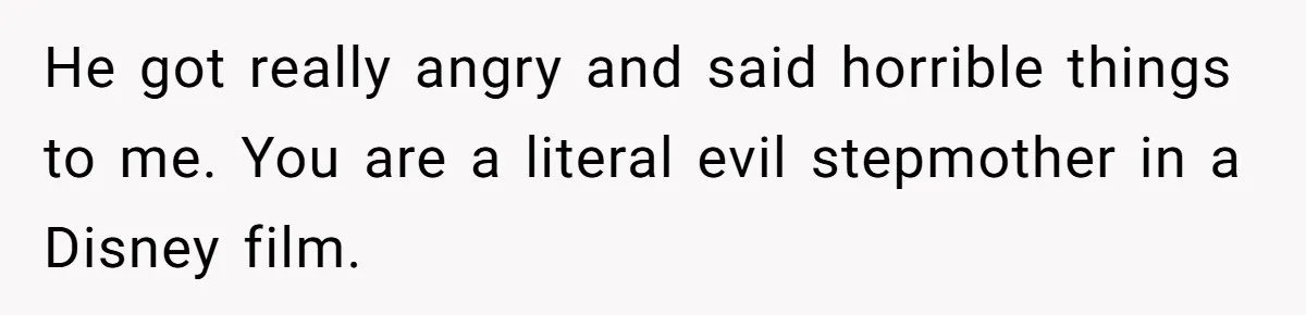 He got really angry and said horrible things to me. You are a literal evil stepmother in a Disney film.