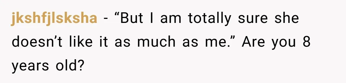 jkshfjlsksha − “But I am totally sure she doesn’t like it as much as me.” Are you 8 years old?