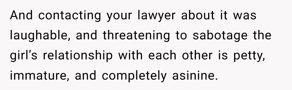 And contacting your lawyer about it was laughable, and threatening to sabotage the girl’s relationship with each other is petty, immature, and completely asinine.