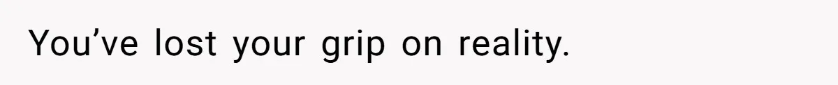 You’ve lost your grip on reality.