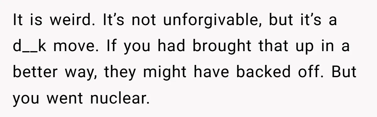 It is weird. It’s not unforgivable, but it’s a d__k move. If you had brought that up in a better way, they might have backed off. But you went nuclear.