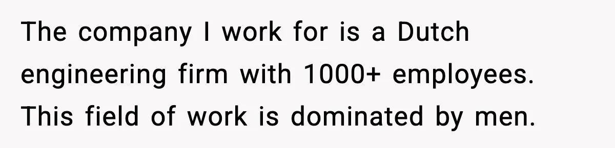 The company I work for is a Dutch engineering firm with 1000+ employees. This field of work is dominated by men.