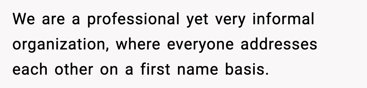 We are a professional yet very informal organization, where everyone addresses each other on a first name basis.