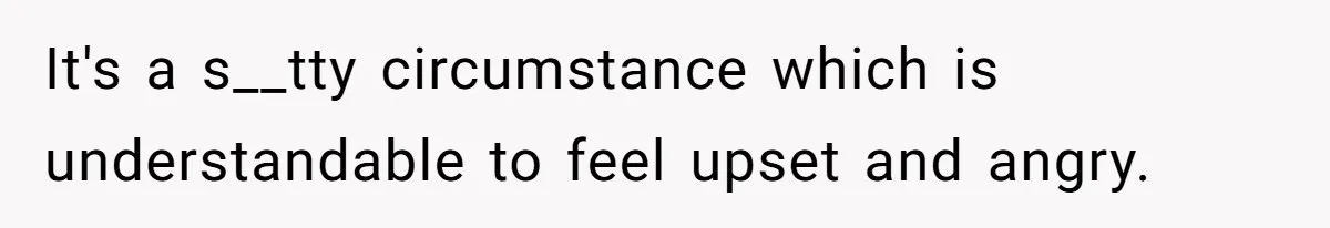 It's a s__tty circumstance which is understandable to feel upset and angry.
