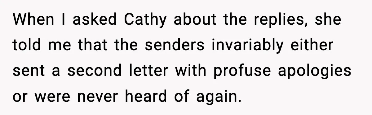 When I asked Cathy about the replies, she told me that the senders invariably either sent a second letter with profuse apologies or were never heard of again.