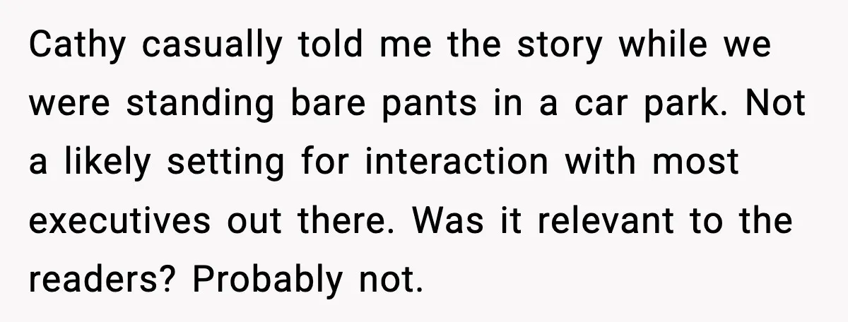 Cathy casually told me the story while we were standing bare pants in a car park. Not a likely setting for interaction with most executives out there. Was it relevant...