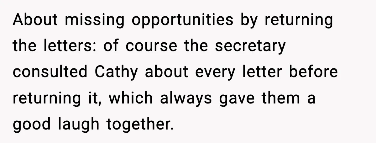 About missing opportunities by returning the letters: of course the secretary consulted Cathy about every letter before returning it, which always gave them a good laugh together.