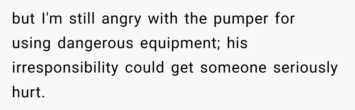 but I'm still angry with the pumper for using dangerous equipment; his irresponsibility could get someone seriously hurt.