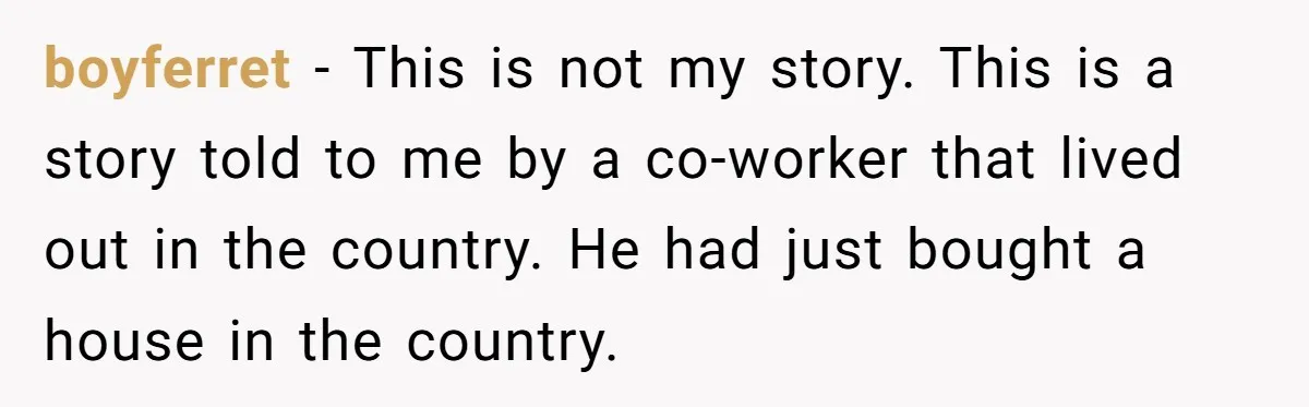 boyferret − This is not my story. This is a story told to me by a co-worker that lived out in the country. He had just bought a house in...