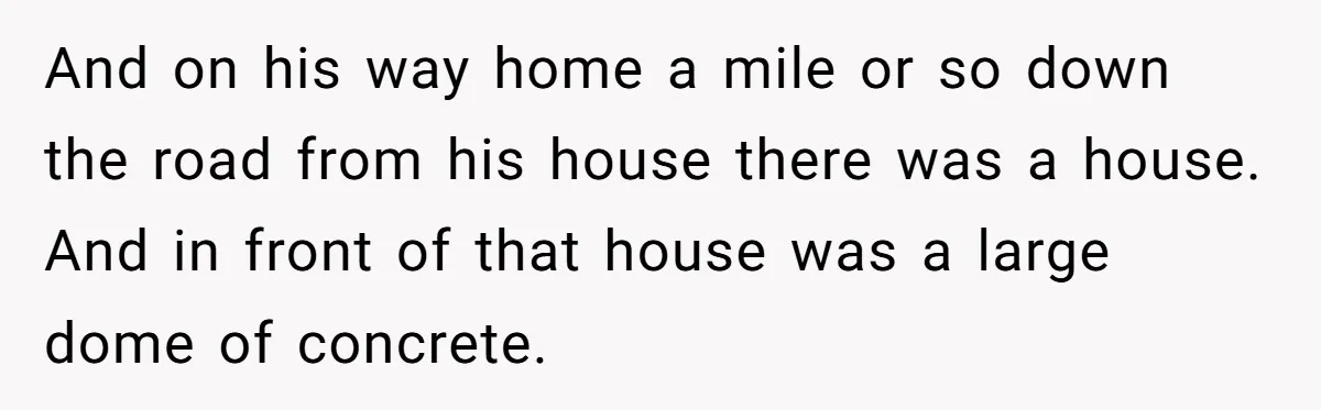 And on his way home a mile or so down the road from his house there was a house. And in front of that house was a large dome of...