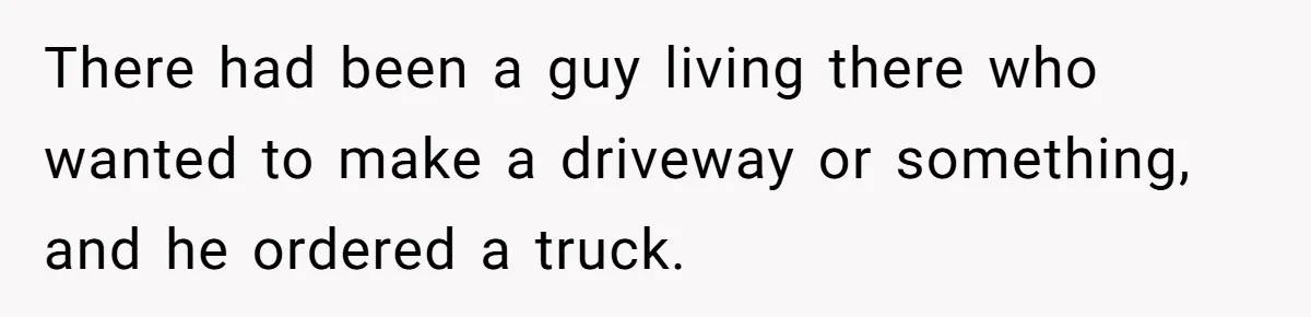 There had been a guy living there who wanted to make a driveway or something, and he ordered a truck.