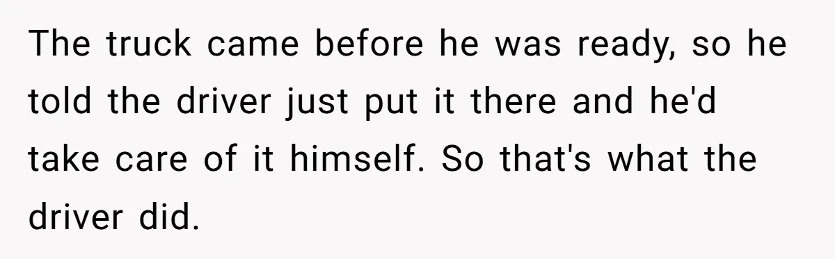 The truck came before he was ready, so he told the driver just put it there and he'd take care of it himself. So that's what the driver did.