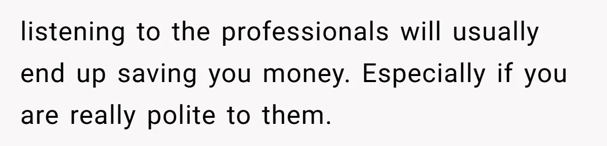 listening to the professionals will usually end up saving you money. Especially if you are really polite to them.