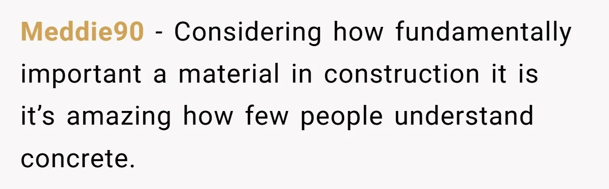 Meddie90 − Considering how fundamentally important a material in construction it is it’s amazing how few people understand concrete.