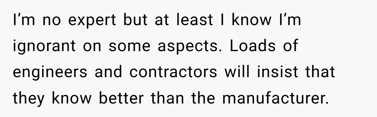 I’m no expert but at least I know I’m ignorant on some aspects. Loads of engineers and contractors will insist that they know better than the manufacturer.