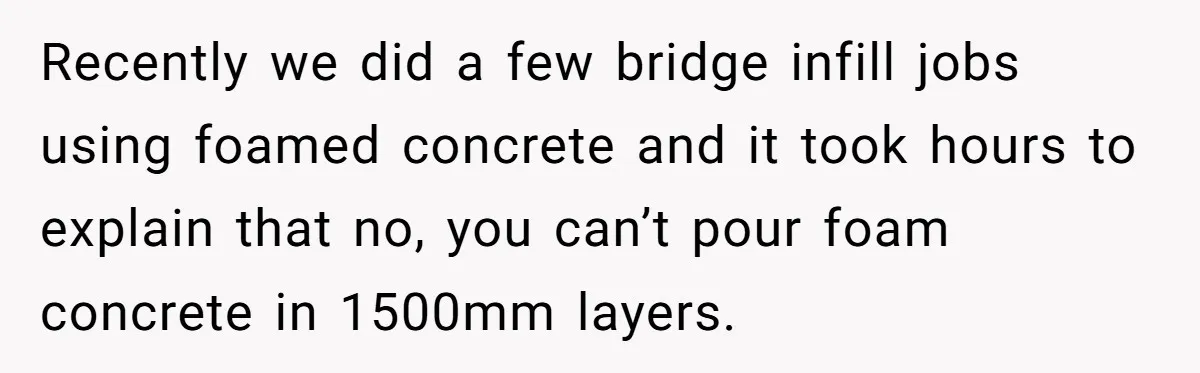 Recently we did a few bridge infill jobs using foamed concrete and it took hours to explain that no, you can’t pour foam concrete in 1500mm layers.