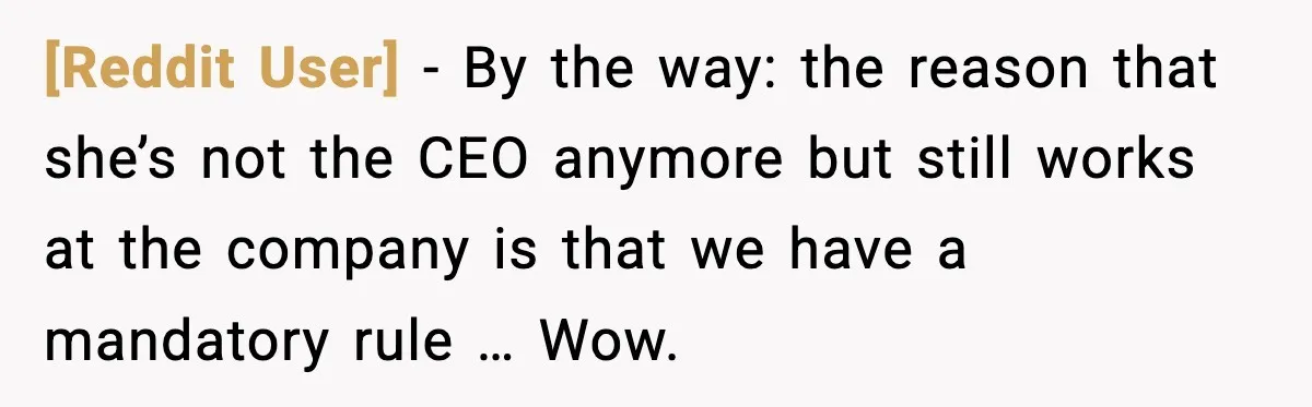 [Reddit User] - By the way: the reason that she’s not the CEO anymore but still works at the company is that we have a mandatory rule … Wow.