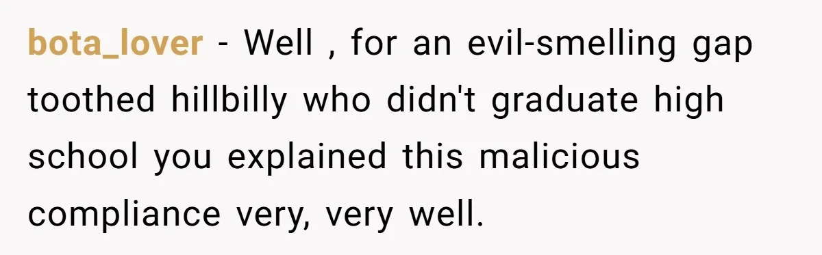 bota_lover − Well , for an evil-smelling gap toothed hillbilly who didn't graduate high school you explained this malicious compliance very, very well.