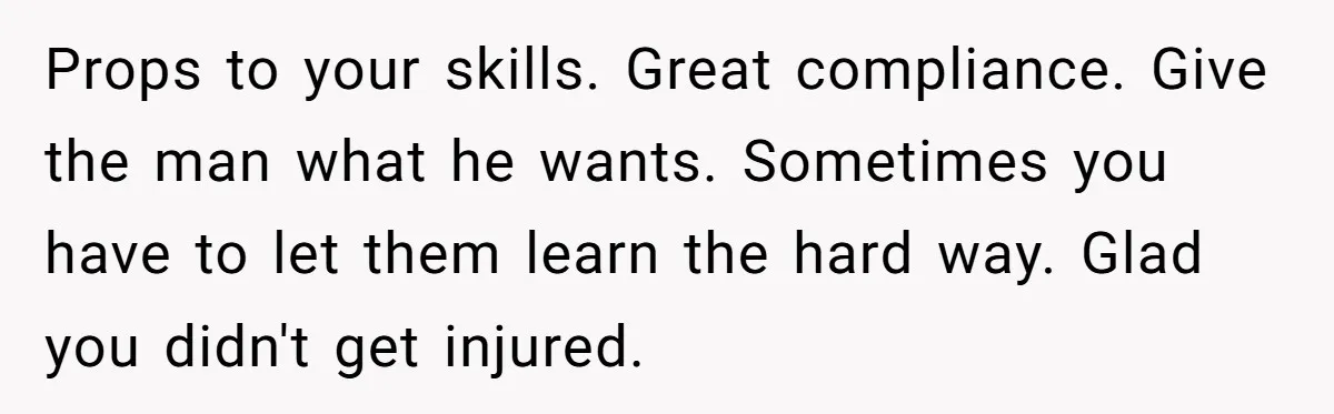 Props to your skills. Great compliance. Give the man what he wants. Sometimes you have to let them learn the hard way. Glad you didn't get injured.