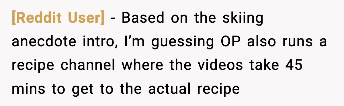 [Reddit User] - Based on the skiing anecdote intro, I’m guessing OP also runs a recipe channel where the videos take 45 mins to get to the actual recipe