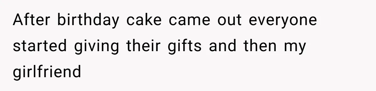 After birthday cake came out everyone started giving their gifts and then my girlfriend