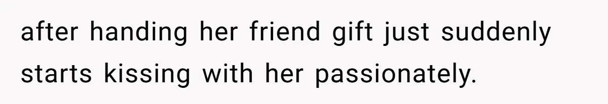 after handing her friend gift just suddenly starts kissing with her passionately.