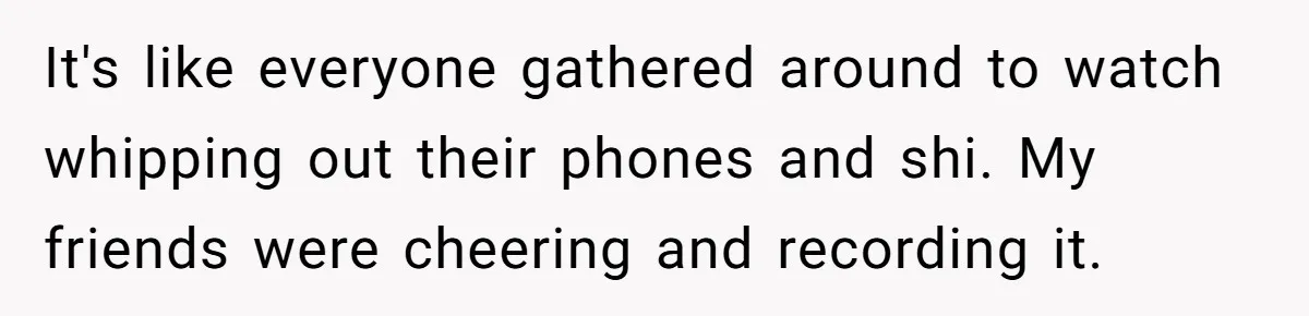 It's like everyone gathered around to watch whipping out their phones and shi. My friends were cheering and recording it.
