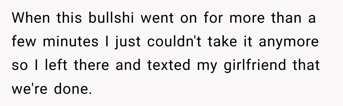 When this bullshi went on for more than a few minutes I just couldn't take it anymore so I left there and texted my girlfriend that we're done.