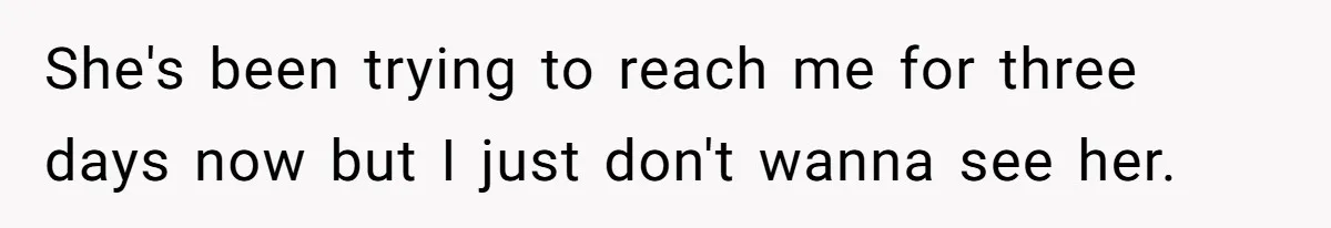 She's been trying to reach me for three days now but I just don't wanna see her.